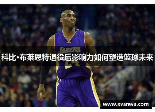 科比·布莱恩特退役后影响力如何塑造篮球未来