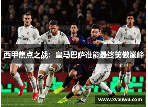 西甲焦点之战：皇马巴萨谁能最终笑傲巅峰