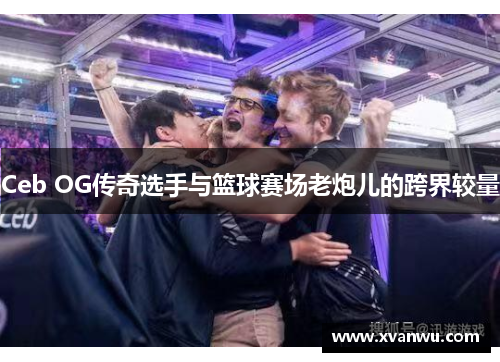 Ceb OG传奇选手与篮球赛场老炮儿的跨界较量