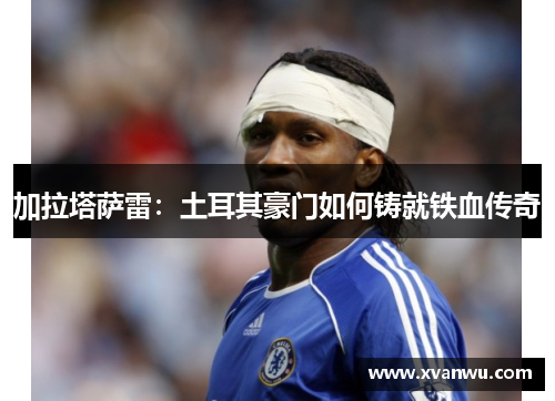 加拉塔萨雷：土耳其豪门如何铸就铁血传奇