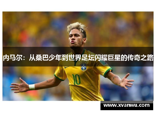内马尔：从桑巴少年到世界足坛闪耀巨星的传奇之路